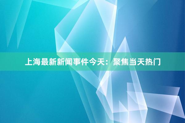 上海最新新闻事件今天：聚焦当天热门
