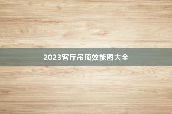 2023客厅吊顶效能图大全
