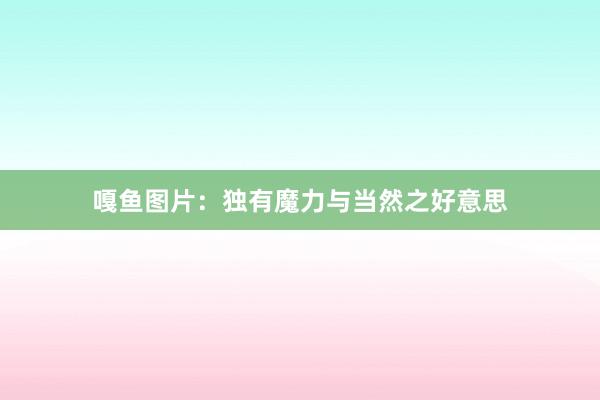 嘎鱼图片：独有魔力与当然之好意思